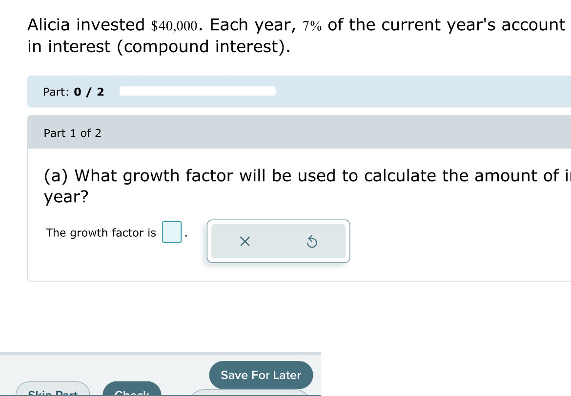 Alicia invested $40,000. Each year, 7% of the current year's account 
in interest (compound interest). 
Part: 0 / 2 
Part 1 of 2 
(a) What growth factor will be used to calculate the amount of i
year? 
The growth factor is □. 
X 
Save For Later