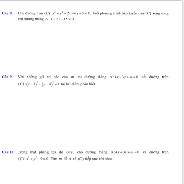 Cho đường tròn (C): x^2+y^2+2x-6y+5=0. Viết phương trình tiếp tuyến của (C) song song 
với đường thǎng △ :x+2y-15=0
Câu 9. Với những giá trị nào của m thì đường thăng △ :4x-3y+m=0 cắt đường tròn 
(C): (x-3)^2+(y-4)^2=1 tại hai điểm phân biệt 
Câu 10. Trong mặt phẳng tọa độ Oxy, cho đường thắng △ :4x+3y+m=0 và đường tròn 
(C): x^2+y^2-9=0. Tìm m đê △ và (C) tiếp xúc với nhau.