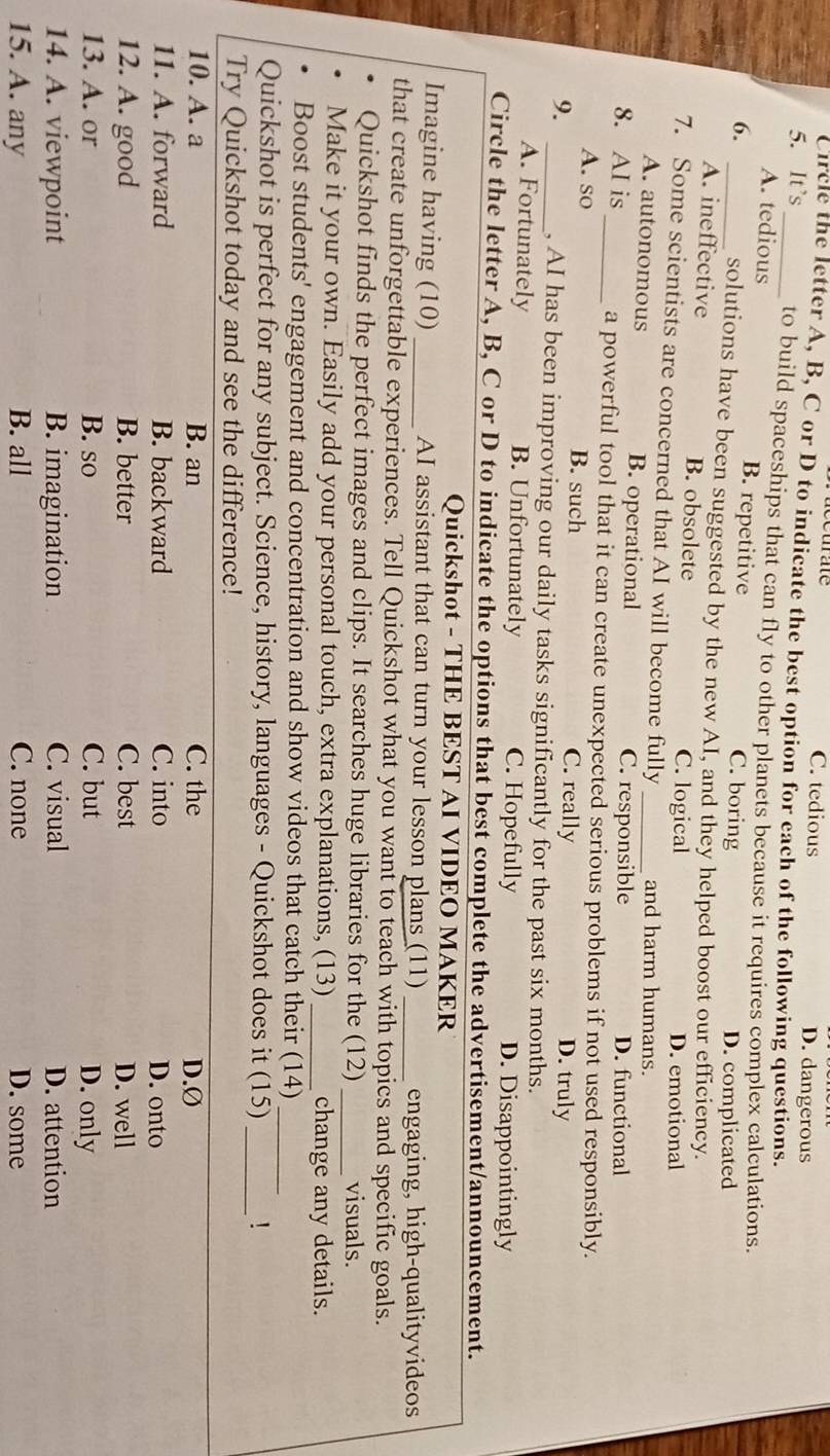 C. tedious D. dangerous
Circle the letter A, B, C or D to indicate the best option for each of the following questions.
5. It's _to build spaceships that can fly to other planets because it requires complex calculations.
_A. tedious B. repetitive C. boring D. complicated
6.
solutions have been suggested by the new AI, and they helped boost our efficiency.
A. ineffective B. obsolete C. logical D. emotional
7. Some scientists are concerned that AI will become fully_ and harm humans.
A. autonomous B. operational
C. responsible D. functional
8. AI is _a powerful tool that it can create unexpected serious problems if not used responsibly.
A. so B. such C. really
9. D. truly
_, AI has been improving our daily tasks significantly for the past six months.
A. Fortunately B. Unfortunately C. Hopefully D. Disappointingly
Circle the letter A, B, C or D to indicate the options that best complete the advertisement/announcement.
Quickshot - THE BEST AI VIDEO MAKER
Imagine having (10) _AI assistant that can turn your lesson plans (11) _engaging, high-qualityvideos
that create unforgettable experiences. Tell Quickshot what you want to teach with topics and specific goals.
Quickshot finds the perfect images and clips. It searches huge libraries for the (12) visuals.
Make it your own. Easily add your personal touch, extra explanations, (13)_ _change any details.
Boost students' engagement and concentration and show videos that catch their (14)
Quickshot is perfect for any subject. Science, history, languages - Quickshot does it (15)_ _!
Try Quickshot today and see the difference!
10. A. a B. an C. the D.Ø
11. A. forward B. backward C. into D. onto
12. A. good B. better C. best D. well
13. A. or B. so C. but D. only
14. A. viewpoint B. imagination C. visual D. attention
15. A. any B. all C. none D. some