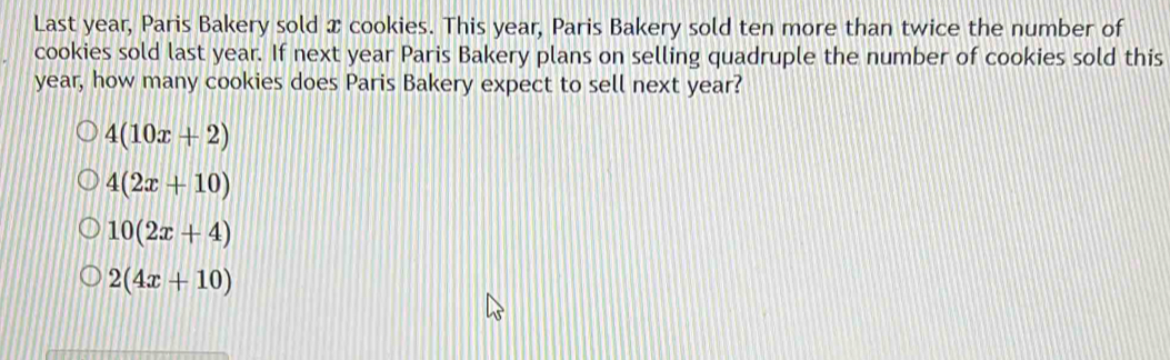 Last year, Paris Bakery sold x cookies. This year, Paris Bakery sold ten more than twice the number of
cookies sold last year. If next year Paris Bakery plans on selling quadruple the number of cookies sold this
year, how many cookies does Paris Bakery expect to sell next year?
4(10x+2)
4(2x+10)
10(2x+4)
2(4x+10)