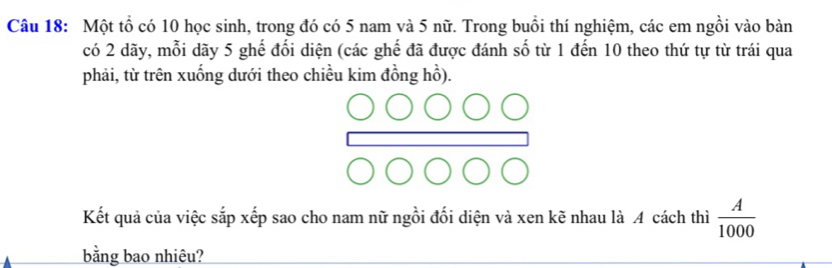 Một tổ có 10 học sinh, trong đó có 5 nam và 5 nữ. Trong buổi thí nghiệm, các em ngồi vào bàn 
có 2 dãy, mỗi dãy 5 ghế đối diện (các ghế đã được đánh số từ 1 đến 10 theo thứ tự từ trái qua 
phải, từ trên xuống dưới theo chiều kim đồng hồ). 
Kết quả của việc sắp xếp sao cho nam nữ ngồi đối diện và xen kẽ nhau là A cách thì  A/1000 
bằng bao nhiêu?