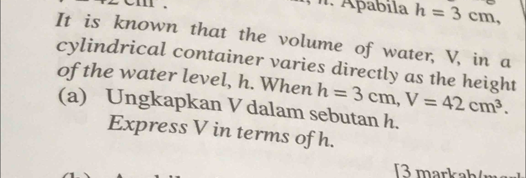 om . 
I. Apábila h=3cm, 
It is known that the volume of water, V, in a 
cylindrical container varies directly as the height 
of the water level, h. When h=3cm, V=42cm^3. 
(a) Ungkapkan V dalam sebutan h. 
Express V in terms of h. 
3 markah/ m²