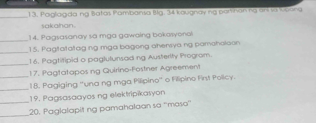 Paglagda ng Batas Pambansa Blg. 34 kaugnay ng partihan ng ani sa lupang 
sakahan. 
_ 
14. Pagsasanay sa mga gawaing bokasyonal 
_15. Pagtatatag ng mga bagong ahensya ng pamahalaan 
_ 
16. Pagtitipid o paglulunsad ng Austerity Program. 
17. Pagtatapos ng Quirino-Fostner Agreement 
_ 
_18. Pagiging “una ng mga Pilipino” o Filipino First Policy. 
_ 
19. Pagsasaayos ng elektripikasyon 
_ 
20. Paglalapit ng pamahalaan sa “masa'