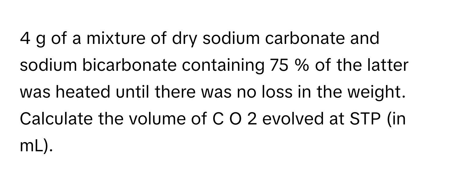 of a mixture of dry sodium carbonate and sodium bicarbonate containing 75  %      of the latter was heated until there was no loss in the weight. Calculate the volume of C  O   2        evolved at STP (in mL).