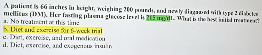 A patient is 66 inches in height, weighing 200 pounds, and newly diagnosed with type 2 diabetes
mellitus (DM). Her fasting plasma glucose level is 215 mg/dL. What is the best initial treatment?
a. No treatment at this time
b. Diet and exercise for 6-week trial
c. Diet, exercise, and oral medication
d. Diet, exercise, and exogenous insulin