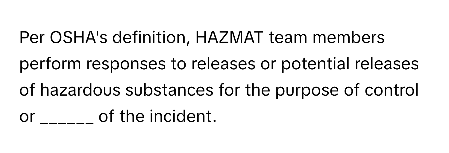 Per OSHA's definition, HAZMAT team members perform responses to releases or potential releases of hazardous substances for the purpose of control or ______ of the incident.