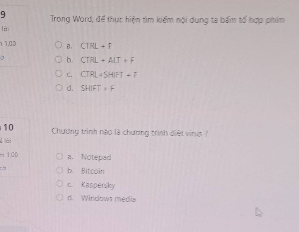 Trong Word, để thực hiện tìm kiếm nội dung ta bấm tổ hợp phím
lời
n 1,00
a. CTRL+F
σ
b. CTRL+ALT+F
C. CTRL+SHIFT+F
d. SHIFT+F
10
Chương trình nào là chương trình diệt virus ?
à lời
m 1,00 a. Notepad
cờ
b. Bitcoin
c. Kaspersky
d. Windows media