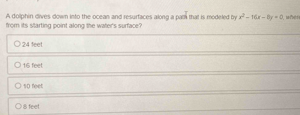 A dolphin dives down into the ocean and resurfaces along a path that is modeled by x^2-16x-8y=0 , wher
from its starting point along the water's surface?
24 feet
16 feet
10 feet
8 feet