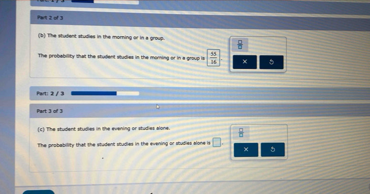 The student studies in the morning or in a group.
 □ /□  
The probability that the student studies in the morning or in a group is  55/16 |. 5
Part: 2 / 3
Part 3 of 3
(c) The student studies in the evening or studies alone.
 □ /□  
The probability that the student studies in the evening or studies alone is □. 
× 5