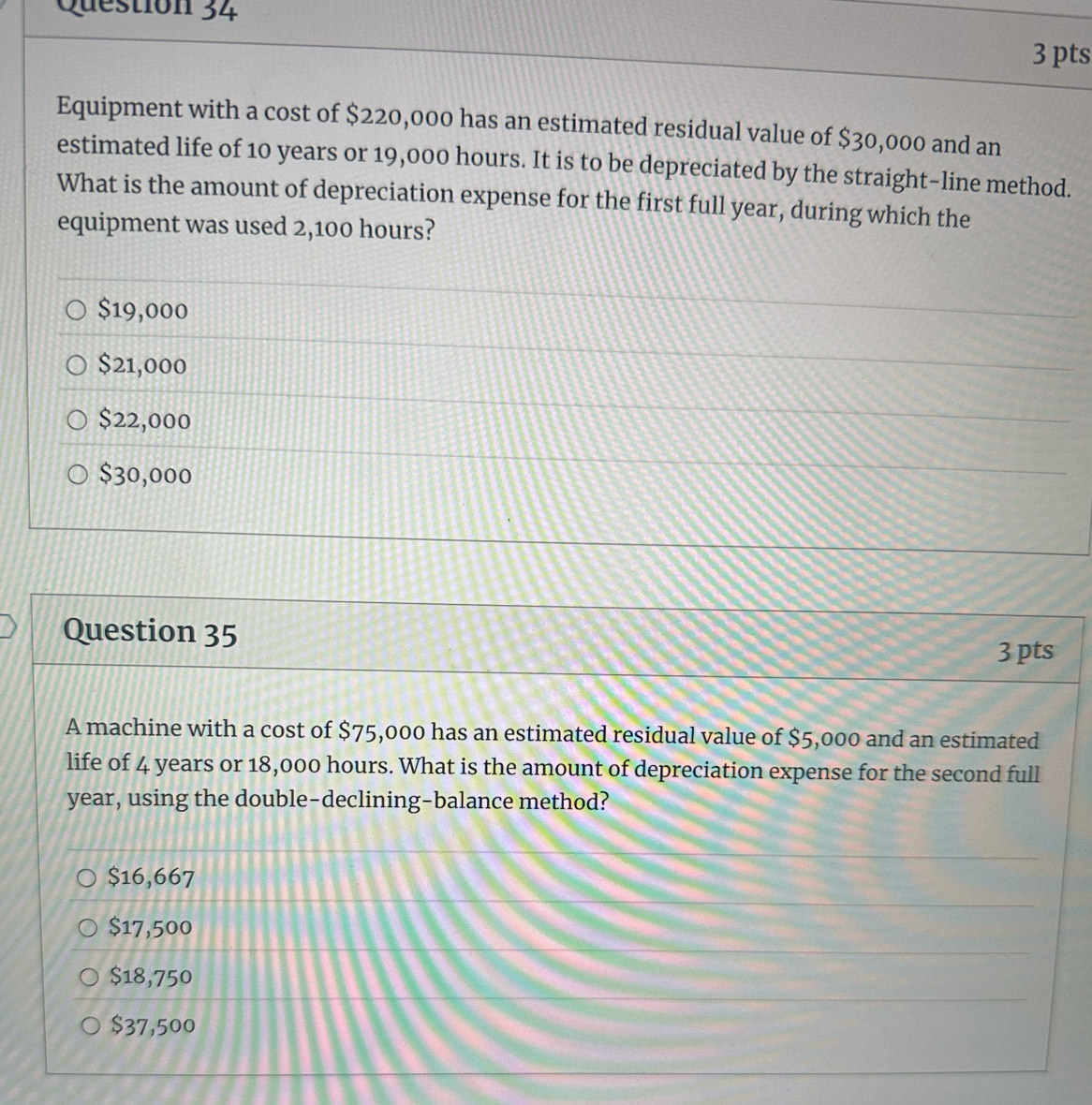 Equipment with a cost of $220,000 has an estimated residual value of $30,000 and an
estimated life of 10 years or 19,000 hours. It is to be depreciated by the straight-line method.
What is the amount of depreciation expense for the first full year, during which the
equipment was used 2,100 hours?
$19,000
$21,000
$22,000
$30,000
Question 35
3 pts
A machine with a cost of $75,000 has an estimated residual value of $5,000 and an estimated
life of 4 years or 18,000 hours. What is the amount of depreciation expense for the second full
year, using the double-declining-balance method?
$16,667
$17,500
$18,750
$37,500