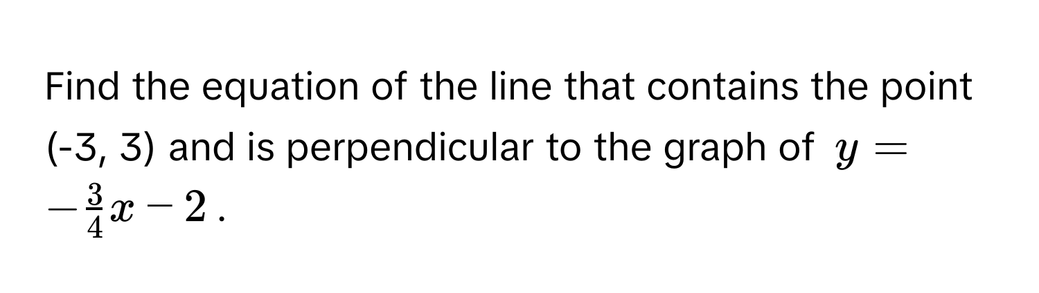 Find the equation of the line that contains the point (-3, 3) and is perpendicular to the graph of $y = - 3/4 x - 2$.