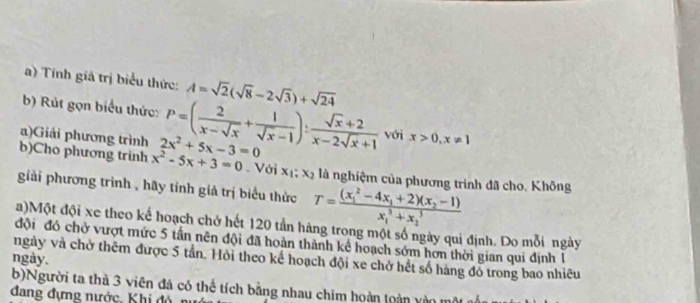 Tính giả trị biểu thức: A=sqrt(2)(sqrt(8)-2sqrt(3))+sqrt(24)
b) Rút gọn biểu thức: P=( 2/x-sqrt(x) + 1/sqrt(x)-1 ): (sqrt(x)+2)/x-2sqrt(x)+1  với x>0, x!= 1
a)Giải phương trình 2x^2+5x-3=0
b)Cho phương trinh x^2-5x+3=0. Với x_1; x_2 là nghiệm của phương trình đã cho, Không 
giải phương trình , hãy tỉnh giả trị biểu thức T=frac ((x_1)^2-4x_1+2)(x_2-1)(x_1)^3+x_2^3
a)Một đội xe theo kế hoạch chở hết 120 tần hàng trong một số ngày qui định. Do mỗi ngày 
đội đó chở vượt mức 5 tần nên đội đã hoàn thành kế hoạch sớm hơn thời gian qui định 1 
ngày và chở thêm được 5 tần. Hỏi theo kế hoạch đội xe chở hết số hàng đỏ trong bao nhiêu 
ngày. 
b)Người ta thà 3 viên đá có thể tích bằng nhau chim hoàn toàn vào một 
đang đựng nước, Khi đó 1