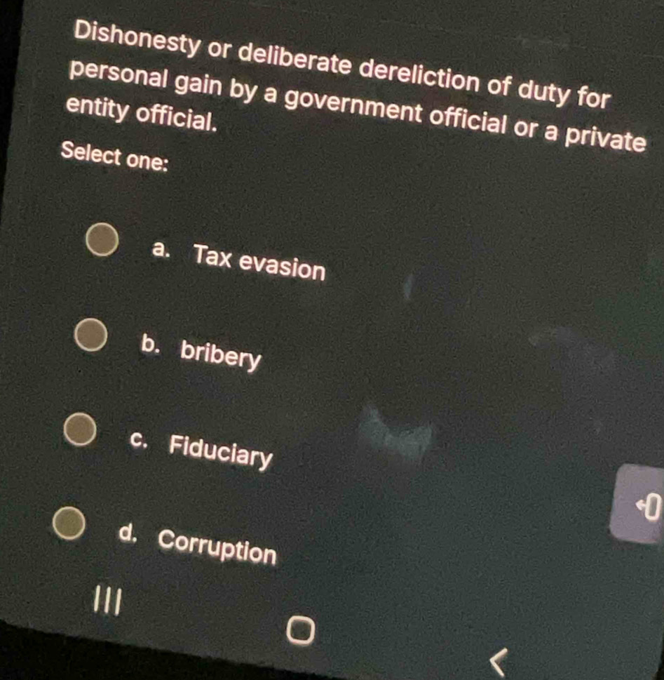 Dishonesty or deliberate dereliction of duty for
personal gain by a government official or a private
entity official.
Select one:
a. Tax evasion
b. bribery
c. Fiduciary
I
d. Corruption
III