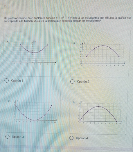 Un profesor escribe en el tablero la función y=x^2+5 y pide a los estudiantes que dibujen la gráfica que
corresponde a la función. ¿Cuál es la gráfica que deberían dibujar los estudiantes?
A
B.
Opción 1 Opción 2
C

Opción 3 Opción 4