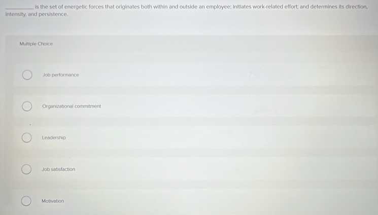is the set of energetic forces that originates both within and outside an employee; initiates work-related effort; and determines its direction,
intensity, and persistence.
Multiple Choice
Job performance
Organizational commitment
Leadership
Job satisfaction
Motivation