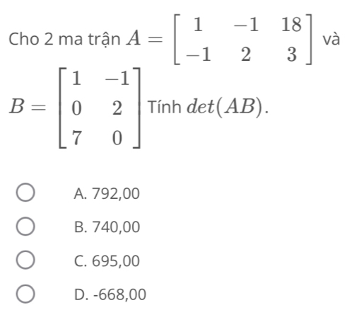 Cho 2 ma trận A=beginbmatrix 1&-1&18 -1&2&3endbmatrix và
B=beginbmatrix 1&-1 0&2 7&0endbmatrix Tính det(AB).
A. 792,00
B. 740,00
C. 695,00
D. -668,00