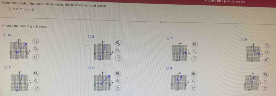 point(s) possible 
Sketch the graph of the basic function having the indicated restricted domain.
f(x)=x^2 for x≥ -2
Choose the correct graph below. 
A. 
B. 
C. 
D. 
E. 
F. 
G. 
H.
z