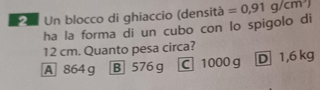 Un blocco di ghiaccio (densità =0,91g/cm^3)
ha la forma di un cubo con lo spigolo di
12 cm. Quanto pesa circa?
A 864 g B 576 g C 1000g D 1,6 kg