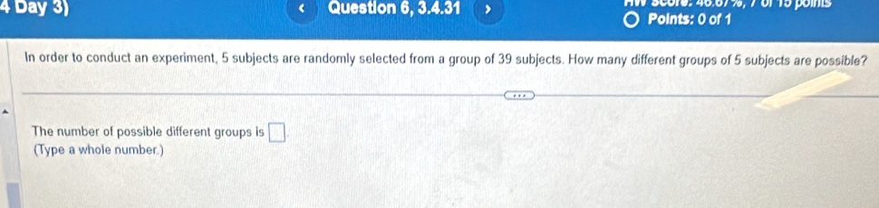 Day 3) Question 6, 3.4.31 AW score: 46.67%, 7 6f 15 points 
Points: 0 of 1 
In order to conduct an experiment, 5 subjects are randomly selected from a group of 39 subjects. How many different groups of 5 subjects are possible? 
The number of possible different groups is □. 
(Type a whole number.)