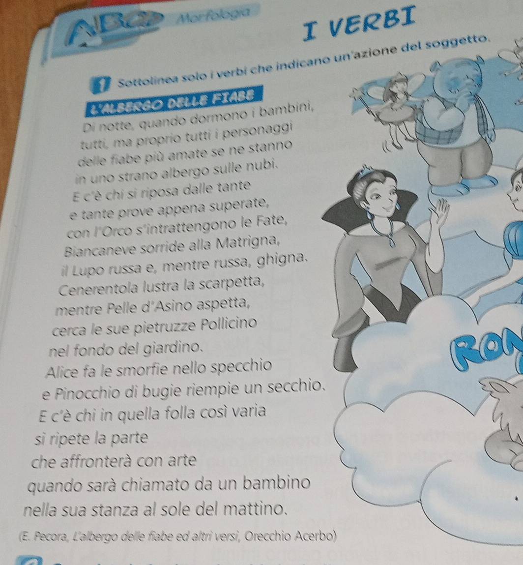 Ba Morfología 
I VERBI 
Sottolínea solo í verbí che indicanotto. 
L'ALBERGO DELLE FIABE 
Di notte, quando dormono i bambini, 
tutti, ma proprio tutti i personaggi 
delle fiabe più amate se ne stanno 
in uno strano albergo sulle nubi. 
É c'è chi si riposa dalle tante 
e tant o e appena superate, 
con l´Orco s´intrattengono le Fate, 
Biancaneve sorride alla Matrigna, 
il Lupo russa e, mentre russa, ghigna. 
Cenerentola lustra la scarpetta, 
mentre Pelle d'Asino aspetta, 
cerca le sue pietruzze Pollicino 
nel fondo del giardino. 
Alice fa le smorfie nello specchio 
e Pinocchio di bugie riempie un secchio. 
E c'è chi in quella folla così varia 
si ripete la parte 
che affronterà con arte 
quando sarà chiamato da un bambino 
nella sua stanza al sole del mattino. 
(E. Pecora, L'albergo delle fiabe ed altri versi, Orecchio Acerbo