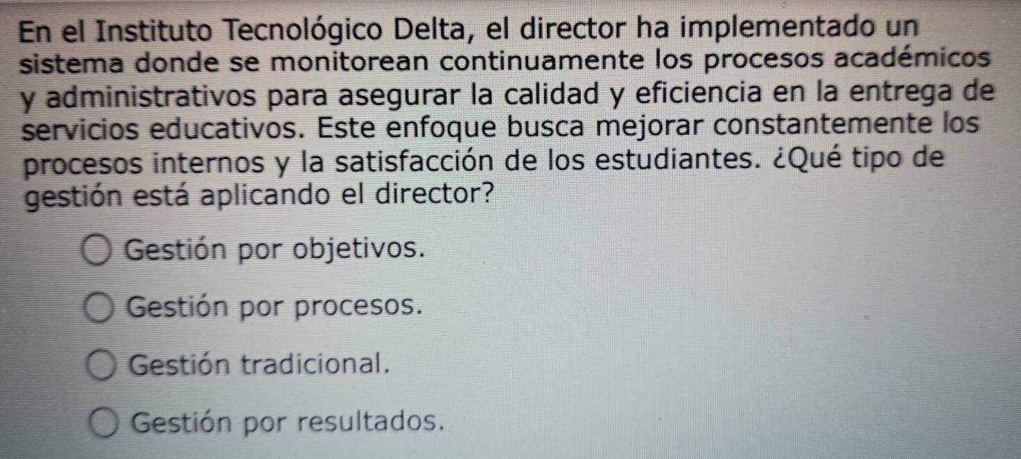 En el Instituto Tecnológico Delta, el director ha implementado un
sistema donde se monitorean continuamente los procesos académicos
y administrativos para asegurar la calidad y eficiencia en la entrega de
servicios educativos. Este enfoque busca mejorar constantemente los
procesos internos y la satisfacción de los estudiantes. ¿Qué tipo de
gestión está aplicando el director?
Gestión por objetivos.
Gestión por procesos.
Gestión tradicional.
Gestión por resultados.