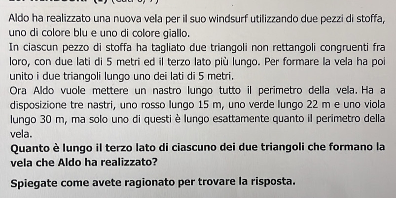 Aldo ha realizzato una nuova vela per il suo windsurf utilizzando due pezzi di stoffa, 
uno di colore blu e uno di colore giallo. 
In ciascun pezzo di stoffa ha tagliato due triangoli non rettangoli congruenti fra 
loro, con due lati di 5 metri ed il terzo lato più lungo. Per formare la vela ha poi 
unito i due triangoli lungo uno dei lati di 5 metri. 
Ora Aldo vuole mettere un nastro lungo tutto il perimetro della vela. Ha a 
disposizione tre nastri, uno rosso lungo 15 m, uno verde lungo 22 m e uno viola 
lungo 30 m, ma solo uno di questi è lungo esattamente quanto il perimetro della 
vela. 
Quanto è lungo il terzo lato di ciascuno dei due triangoli che formano la 
vela che Aldo ha realizzato? 
Spiegate come avete ragionato per trovare la risposta.