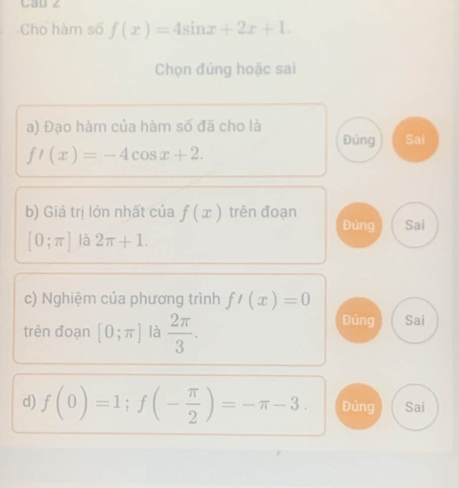 Cau ∠
Cho hàm số f(x)=4sin x+2x+1. 
Chọn đúng hoặc sai
a) Đạo hàm của hàm số đã cho là
Đúng Sai
f'(x)=-4cos x+2. 
b) Giá trị lớn nhất của f(x) trên đoạn
Đúng Sai
[0;π ] là 2π +1. 
c) Nghiệm của phương trình f'(x)=0
trên đoạn [0;π ] là  2π /3 .
Đúng Sai
d) f(0)=1; f(- π /2 )=-π -3. Đúng Sai