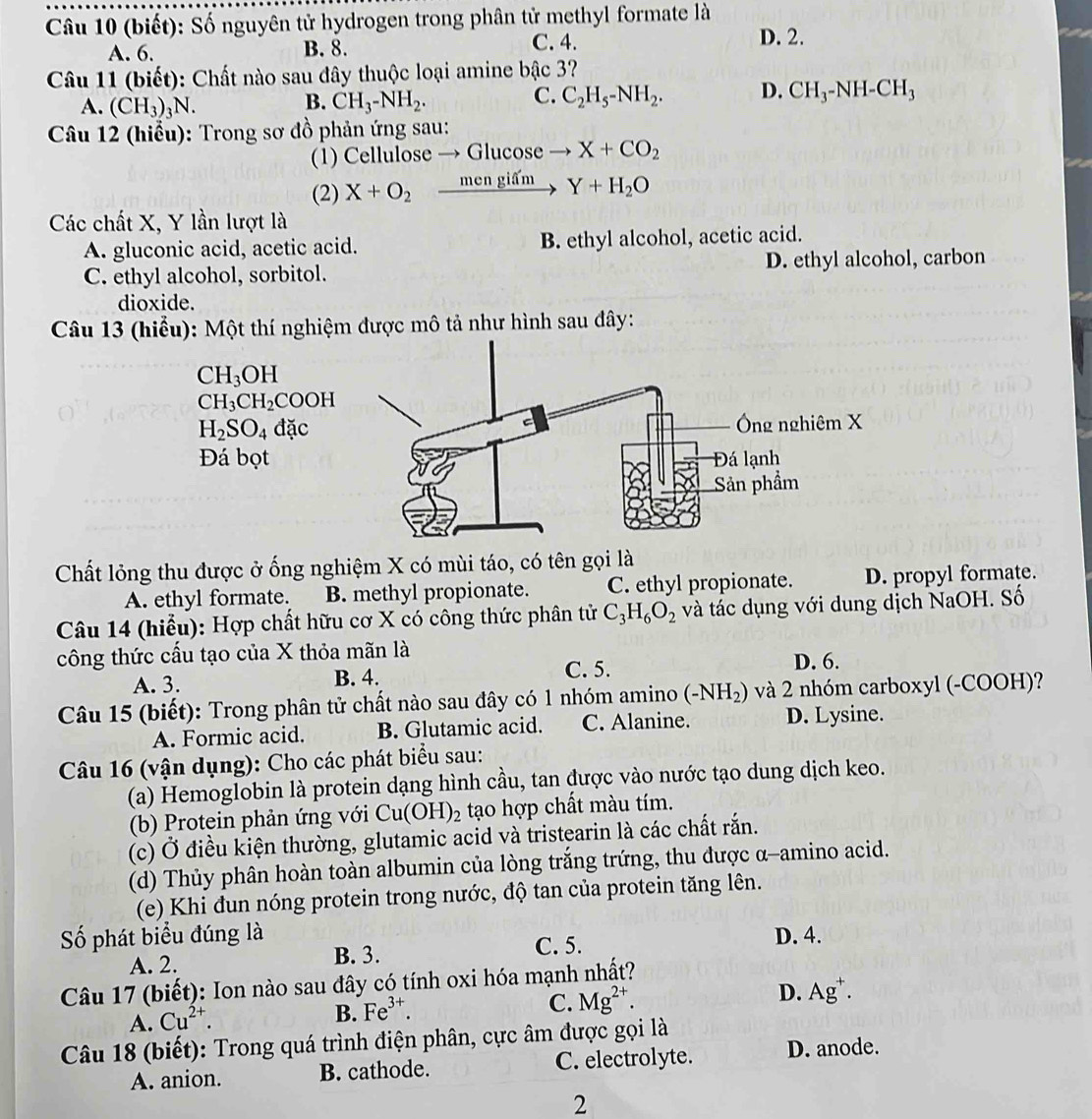 (biết): Số nguyên tử hydrogen trong phân tử methyl formate là
A. 6. B. 8. C. 4. D. 2.
Câu 11 (biết): Chất nào sau đây thuộc loại amine bậc 3?
A. (CH_3)_3N. CH_3-NH_2. C_2H_5-NH_2. D. CH_3-NH-CH_3
B.
C.
Câu 12 (hiểu): Trong sơ đồ phản ứng sau:
(1) Cellulose → G Gluco: se X+CO_2
(2) X+O_2xrightarrow mengifmY+H_2O
Các chất X, Y lần lượt là
A. gluconic acid, acetic acid. B. ethyl alcohol, acetic acid.
C. ethyl alcohol, sorbitol. D. ethyl alcohol, carbon
dioxide.
Câu 13 (hiểu): Một thí nghiệm được mô tả như hình sau đây:
CH_3OH
CH_3CH_2COOH
H_2SO_4dac
Đá bọt
Chất lỏng thu được ở ống nghiệm X có mùi táo, có tên gọi là
A. ethyl formate. B. methyl propionate. C. ethyl propionate. D. propyl formate.
Câu 14 (hiểu): Hợp chất hữu cơ X có công thức phân tử C_3H_6O_2 và tác dụng với dung dịch NaOH. Số
công thức cấu tạo của X thỏa mãn là
A. 3. B. 4. C. 5. D. 6.
Câu 15 (biết): Trong phân tử chất nào sau đây có 1 nhóm amino (-NH_2) và 2 nhóm carboxyl (-COOH)?
A. Formic acid. B. Glutamic acid. C. Alanine. D. Lysine.
Câu 16 (vận dụng): Cho các phát biểu sau:
(a) Hemoglobin là protein dạng hình cầu, tan được vào nước tạo dung dịch keo.
(b) Protein phản ứng với Cu(OH)_2 tạo hợp chất màu tím.
(c) Ở điều kiện thường, glutamic acid và tristearin là các chất rắn.
(d) Thủy phân hoàn toàn albumin của lòng trắng trứng, thu được α-amino acid.
(e) Khi đun nóng protein trong nước, độ tan của protein tăng lên.
Số phát biểu đúng là C. 5. D. 4.
A. 2. B. 3.
Câu 17 (biết): Ion nào sau đây có tính oxi hóa mạnh nhất?
C. Mg^(2+).
D. Ag^+.
A. Cu^(2+).
B. Fe^(3+).
Câu 18 (biết): Trong quá trình điện phân, cực âm được gọi là
A. anion. B. cathode. C. electrolyte. D. anode.
2