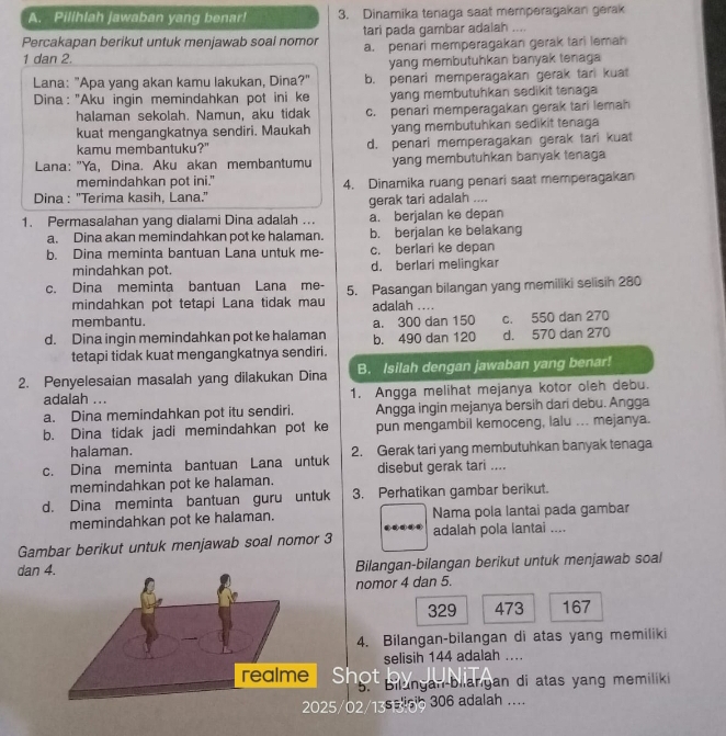 Pilihlah jawaban yang benar! 3. Dinamika tenaga saat memperagakan gerak
Percakapan berikut untuk menjawab soal nomor tari pada gambar adalah ....
a. penari memperagakan gerak tari lemah
1 dan 2.
yang membutuhkan banyak tenaga
Lana: "Apa yang akan kamu lakukan, Dina?" b. penari memperagakan gerak tar kuat
* Dina: "Aku ingin memindahkan pot ini ke yang membutuhkan sedikit tenaga
halaman sekolah. Namun, aku tidak c. penari memperagakan gerak tari lemah
kuat mengangkatnya sendiri. Maukah yang membutuhkan sedikit tenaga 
kamu membantuku?" d. penari memperagakan gerak tari kuat
Lana: "Ya, Dina. Aku akan membantumu yang membutuhkan banyak tenaga
memindahkan pot ini."
Dina : ''Terima kasih, Lana.' 4. Dinamika ruang penari saat memperagakan
gerak tari adalah ....
1. Permasalahan yang dialami Dina adalah ... a. berjalan ke depan
a. Dina akan memindahkan pot ke halaman. b. berjalan ke belakang
b. Dina meminta bantuan Lana untuk me- c. berlari ke depan
mindahkan pot. d. berlari melingkar
c. Dina meminta bantuan Lana me- 5. Pasangan bilangan yang memiliki selisih 280
mindahkan pot tetapi Lana tidak mau adalah ....
membantu.
d. Dina ingin memindahkan pot ke halaman b. 490 dan 120 a. 300 dan 150 c. 550 dan 270 d. 570 dan 270
tetapi tidak kuat mengangkatnya sendiri.
2. Penyelesaian masalah yang dilakukan Dina B. Isilah dengan jawaban yang benar!
adalah ... 1. Angga melihat mejanya kotor oleh debu.
a. Dina memindahkan pot itu sendiri. Angga ingin mejanya bersih dari debu. Angga
b. Dina tidak jadi memindahkan pot ke pun mengambil kemoceng, lalu ... mejanya.
halaman.
c. Dina meminta bantuan Lana untuk 2. Gerak tari yang membutuhkan banyak tenaga
memindahkan pot ke halaman. disebut gerak tari ....
d. Dina meminta bantuan guru untuk 3. Perhatikan gambar berikut.
memindahkan pot ke halaman. Nama pola lantai pada gambar
Gambar berikut untuk menjawab soal nomor 3 adalah pola lantai ....
dan  Bilangan-bilangan berikut untuk menjawab soal
nomor 4 dan 5.
329 473 167
4. Bilangan-bilangan di atas yang memiliki
selisih 144 adalah ...
Shot
5. Bilungan-bilangan di atas yang memiliki
/O2/135 ig 306 adalah ....