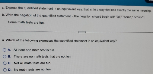 Express the quantified statement in an equivalent way, that is, in a way that has exactly the same meaning.
b. Write the negation of the quantified statement. (The negation should begin with "all," "some," or "no.")
Some math tests are fun.
a. Which of the following expresses the quantified statement in an equivalent way?
A. At least one math test is fun.
B. There are no math tests that are not fun.
C. Not all math tests are fun.
D. No math tests are not fun.