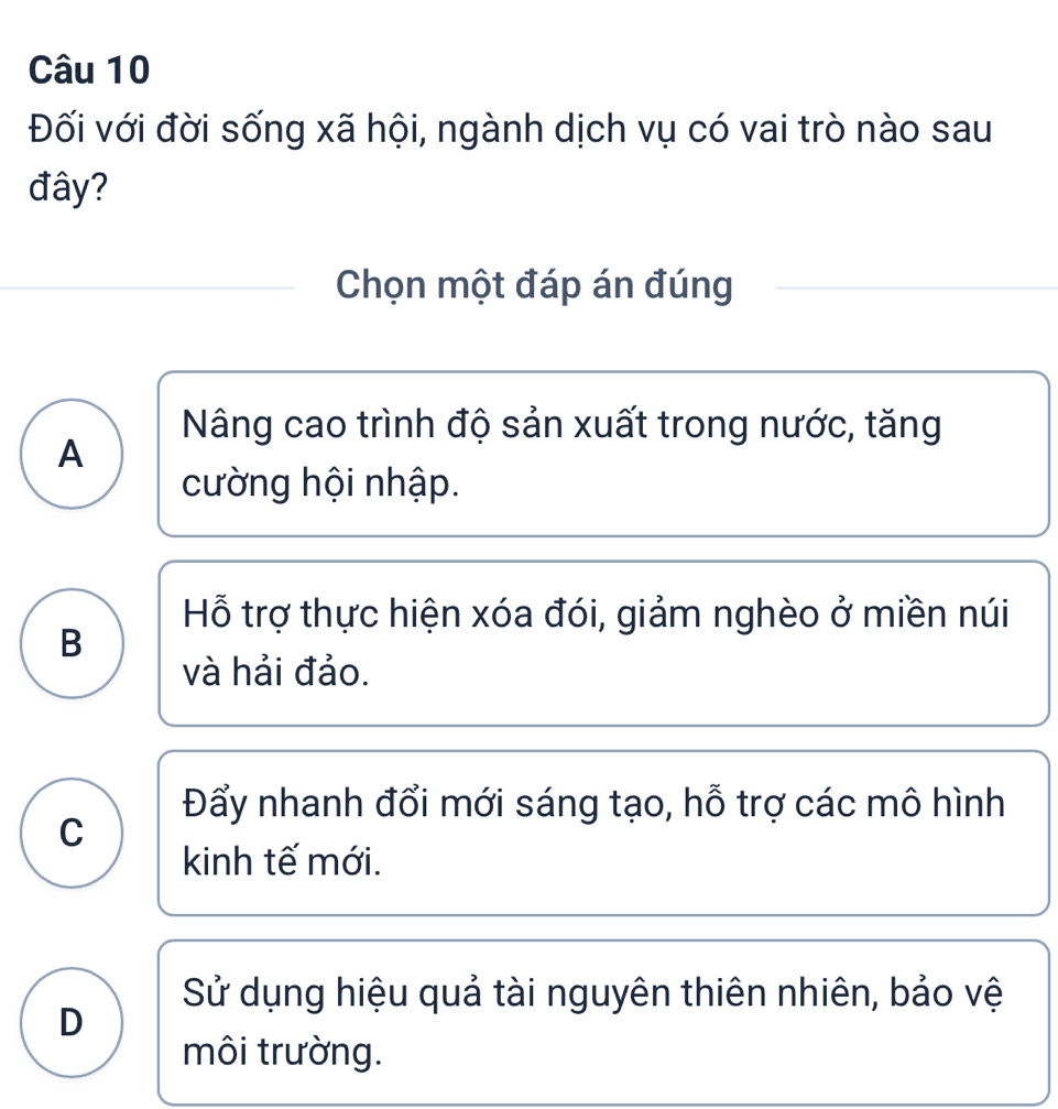 Đối với đời sống xã hội, ngành dịch vụ có vai trò nào sau
đây?
Chọn một đáp án đúng
Nâng cao trình độ sản xuất trong nước, tăng
A
cường hội nhập.
Hỗ trợ thực hiện xóa đói, giảm nghèo ở miền núi
B
và hải đảo.
Đẩy nhanh đổi mới sáng tạo, hỗ trợ các mô hình
C
kinh tế mới.
Sử dụng hiệu quả tài nguyên thiên nhiên, bảo vệ
D
môi trường.