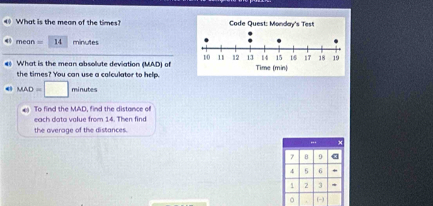 What is the mean of the times? 
mear = 14 minutes
What is the mean absolute deviation (MAD) of 
the times? You can use a calculator to help.
MAD=□ minutes
4 To find the MAD, find the distance of 
each data value from 14. Then find 
the average of the distances. 
×
7 8 9 «
4 5 6 *
1 2 3 * 
。 (-)