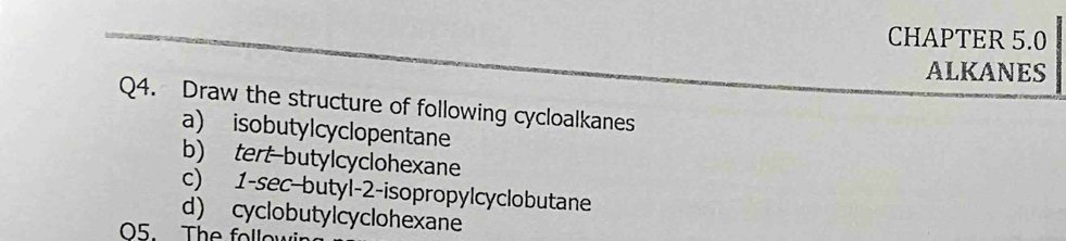 CHAPTER 5.0 
ALKANES 
Q4. Draw the structure of following cycloalkanes 
a) isobutylcyclopentane 
b) tert-butylcyclohexane 
c) 1 -sec-butyl- 2 -isopropylcyclobutane 
d) cyclobutylcyclohexane 
05. The followi