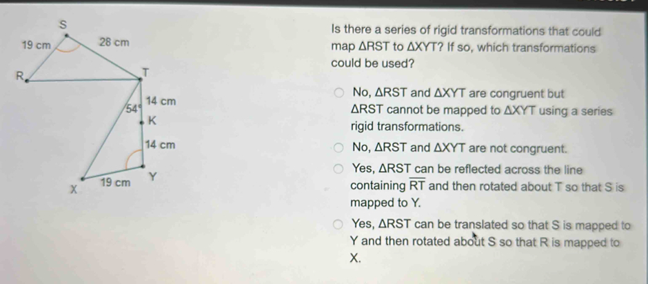 Is there a series of rigid transformations that could
map △ RST to △ XYT ? If so, which transformations
could be used?
No, △ RST and △ XYT are congruent but
△ RST cannot be mapped to △ XYT using a series
rigid transformations.
No, △ RST and △ XYT are not congruent.
Yes, △ RST can be reflected across the line
containing overline RT and then rotated about T so that S is
mapped to Y.
Yes, △ RST can be translated so that S is mapped to
Y and then rotated about S so that R is mapped to
X.