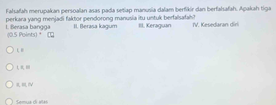 Falsafah merupakan persoalan asas pada setiap manusia dalam berfikir dan berfalsafah. Apakah tiga
perkara yang menjadi faktor pendorong manusia itu untuk berfalsafah?
I. Berasa bangga II. Berasa kagum III. Keraguan IV. Kesedaran diri
(0.5 Points) *
1, 11
1, II, III
II, III, ⅣV
Semua di atas