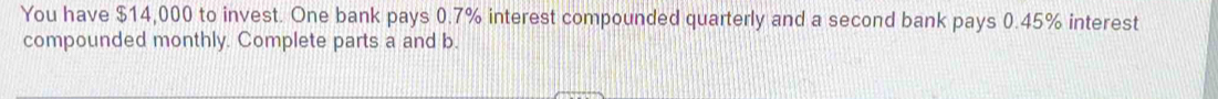 You have $14,000 to invest. One bank pays 0.7% interest compounded quarterly and a second bank pays 0.45% interest 
compounded monthly. Complete parts a and b.