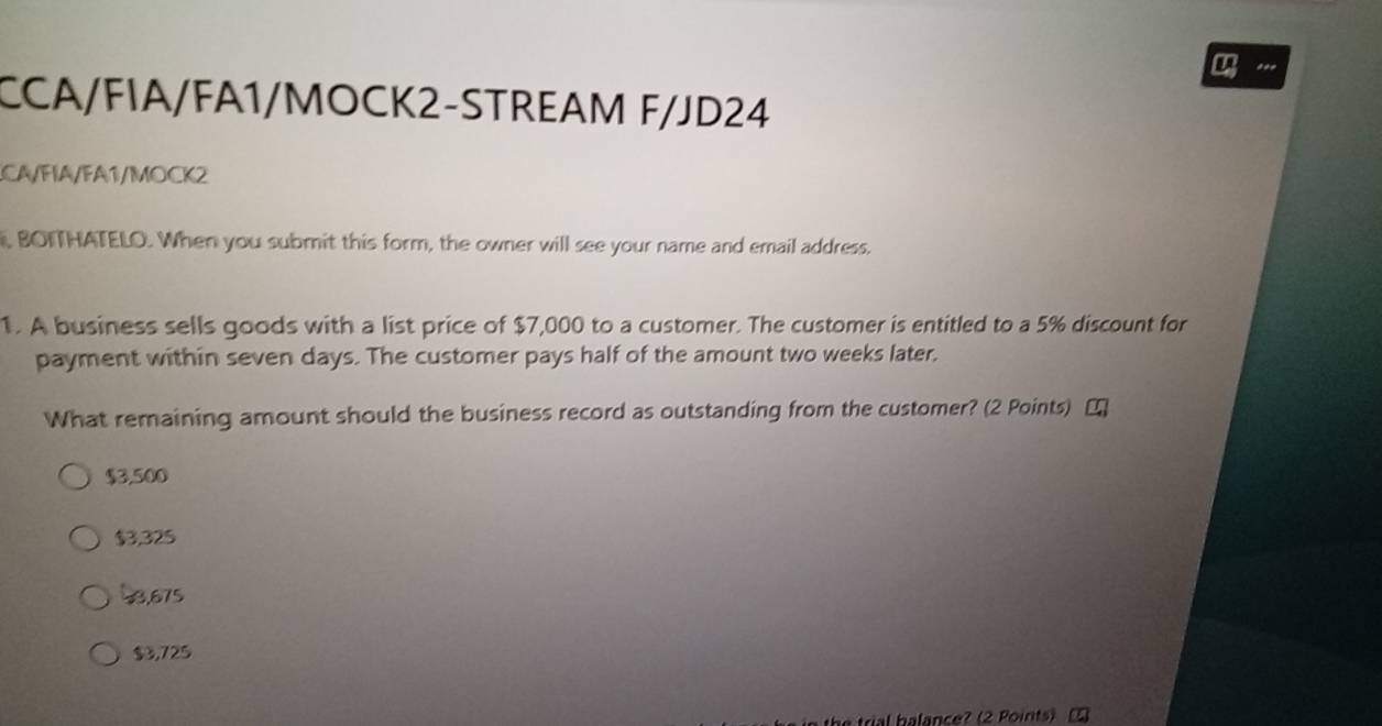 CCA/FIA/FA1/MOCK2-STREAM F/JD24
CA/FIA/FA1/MOCK2
, BOITHATELO. When you submit this form, the owner will see your name and email address.
1. A business sells goods with a list price of $7,000 to a customer. The customer is entitled to a 5% discount for
payment within seven days. The customer pays half of the amount two weeks later.
What remaining amount should the business record as outstanding from the customer? (2 Points) ₹
$3,500
$3,325
58,675
$3,725
trial balance? (2 Points)