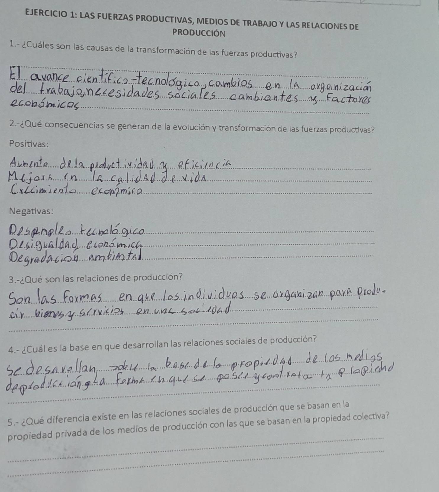 LAS FUERZAS PRODUCTIVAS, MEDIOS DE TRABAJO Y LAS RELACIONES DE 
PRODUCCIóN 
1.- ¿Cuáles son las causas de la transformación de las fuerzas productivas? 
_ 
_ 
_ 
_ 
_ 
2.-¿Qué consecuencias se generan de la evolución y transformación de las fuerzas productivas? 
Positivas: 
_ 
_ 
_ 
Negativas: 
_ 
_ 
_ 
3.-¿Qué son las relaciones de producción? 
_ 
_ 
_ 
_ 
4.- ¿Cuál es la base en que desarrollan las relaciones sociales de producción? 
_ 
_ 
5.- ¿Qué diferencia existe en las relaciones sociales de producción que se basan en la 
_ 
propiedad privada de los medios de producción con las que se basan en la propiedad colectiva? 
_