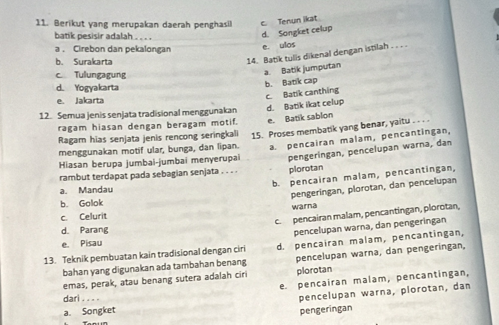 Berikut yang merupakan daerah penghasil c. Tenun likat
batik pesisir adalah
d. Songket celup
a. Cirebon dan pekalongan
e. ulos
b. Surakarta
14. Batik tulis dikenal dengan istilah . . . .
c Tulungagung
a. Batik jumputan
d. Yogyakarta
b. Batik cap
c. Batik canthing
e. Jakarta
12. Semua jenis senjata tradisional menggunakan d. Batik ikat celup
ragam hiasan dengan beragam motif. e. Batik sablon
Ragam hias senjata jenis rencong seringkali 15. Proses membatik yang benar, yaitu
menggunakan motif ular, bunga, dan lipan. a. pencairan malam, pencantingan,
Hiasan berupa jumbai-jumbai menyerupai pengeringan, pencelupan warna, dan
rambut terdapat pada sebagian senjata . . . . plorotan
b. pencairan malam, pencantingan,
a. Mandau
pengeringan, plorotan, dan pencelupan
b. Golok
c. Celurit warna
c. pencairan malam, pencantingan, plorotan,
d. Parang
pencelupan warna, dan pengeringan
e. Pisau
13. Teknik pembuatan kain tradisional dengan ciri d. pencairan malam, pencantingan,
bahan yang digunakan ada tambahan benang pencelupan warna, dan pengeringan,
emas, perak, atau benang sutera adalah ciri plorotan
e. pencairan malam, pencantingan,
darì ....
pencelupan warna, plorotan, dan
a. Songket pengeringan
Tenun