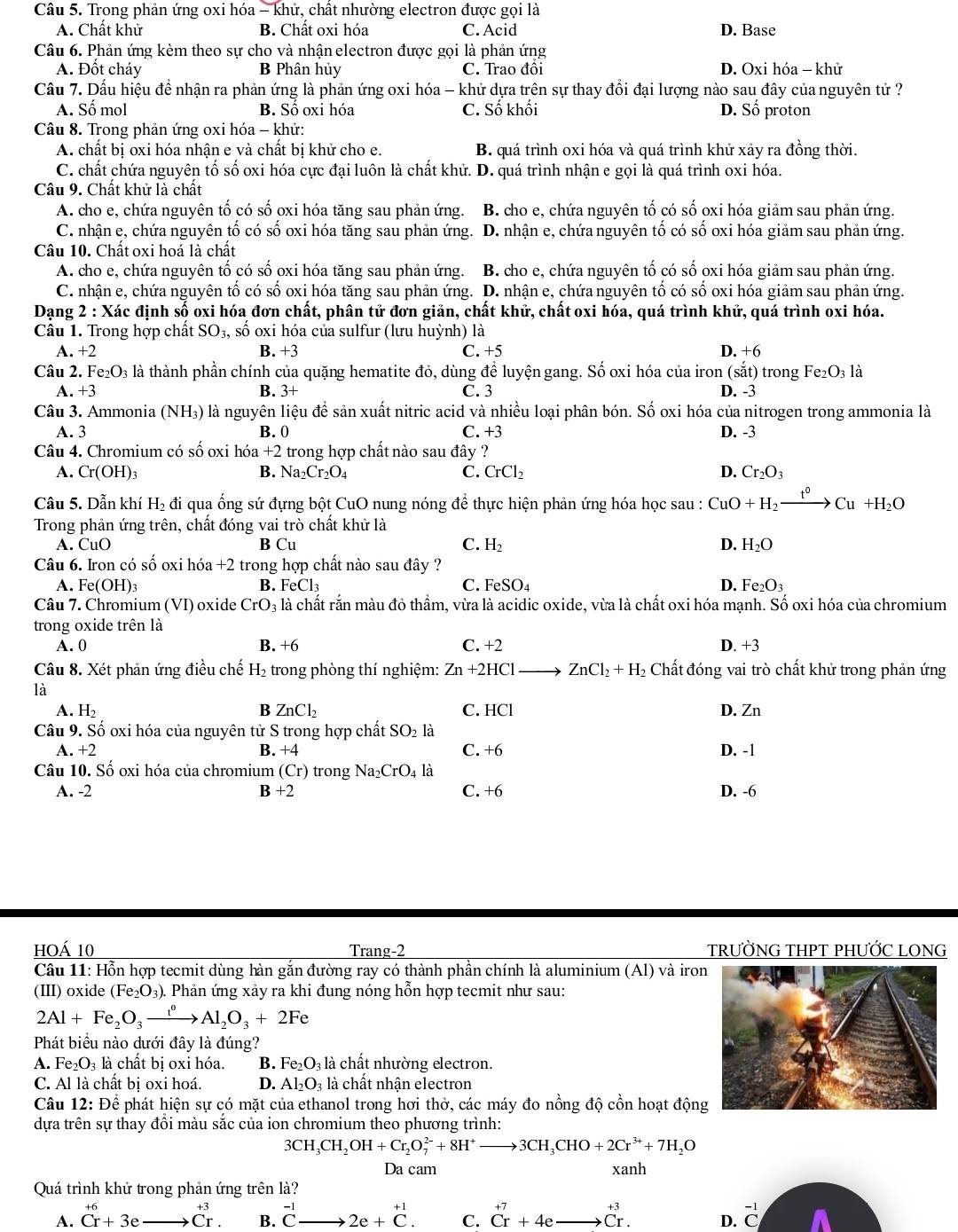 Trong phản ứng oxi hóa - khử, chất nhường electron được gọi là
A. Chất khử B. Chất oxi hóa C. Acid D. Base
Câu 6. Phản ứng kèm theo sự cho và nhận electron được gọi là phản ứng
A. Đốt cháy B Phân hủy C. Trao đồi D. Oxi hóa - khử
Cầu 7. Dấu hiệu để nhận ra phản ứng là phản ứng oxi hóa - khử dựa trên sự thay đổi đại lượng nào sau đây của nguyên tử ?
A. Số mol B. Số oxi hóa C. Số khối D. Số proton
Câu 8. Trong phản ứng oxi hóa - khử:
A. chất bị oxi hóa nhận e và chất bị khử cho e. B. quá trình oxi hóa và quá trình khử xảy ra đồng thời.
C. chất chứa nguyên tố số oxi hóa cực đại luôn là chất khử. D. quá trình nhận e gọi là quá trình oxi hóa.
Câu 9. Chất khử là chất
A. cho e, chứa nguyên tố có số oxi hóa tăng sau phản ứng. B. cho e, chứa nguyên tố có số oxi hóa giảm sau phản ứng.
C. nhận e, chứa nguyên tố có số oxi hóa tăng sau phản ứng. . D. nhận e, chứa nguyên tố có số oxi hóa giảm sau phản ứng.
Câu 10. Chất oxi hoá là chất
A. cho e, chứa nguyên tố có số oxi hóa tăng sau phản ứng. B. cho e, chứa nguyên tố có số oxi hóa giảm sau phản ứng.
C. nhận e, chứa nguyên tố có số oxi hóa tăng sau phản ứng. D. nhận e, chứa nguyên tố có số oxi hóa giảm sau phản ứng.
Dạng * 2 : Xác định số oxi hóa đơn chất, phân tử đơn giản, chất khử, chất oxi hóa, quá trình khử, quá trình oxi hóa.
Câu 1. Trong hợp chất SO_3, số oxi hóa của sulfur (lưu huỳnh) là
A. +2 B. +3 C. +5 D. +6
Câu 2. Fe_2O_3 ls là thành phần chính của quặng hematite đỏ, dùng để luyện gang. Số oxi hóa của iron (sắt) trong 1 Fe_2O: 3 là
A.+3 B. 3+ C. 3 D. -3
Câu 3. Ammonia (NH₃) là nguyên liệu để sản xuất nitric acid và nhiều loại phân bón. Số oxi hóa của nitrogen trong ammonia là
A. 3 B. 0 C. +3 D. -3
Câu 4. Chromium có số oxi hóa +2 trong hợp chất nào sau đây ?
A. Cr(OH)_3 B. Na_2Cr_2O_4 C. CrCl_2 D. Cr_2O_3
Câu 5. Dẫn khí H_2 đi qua ống sứ đựng bột CuO nung nóng để thực hiện phản ứng hóa học sau : CuO+H_2xrightarrow t°Cu+H_2O
Trong phản ứng trên, chất đóng vai trò chất khử là
A. CuO B Cu C. H_2 D. H_2O
Câu 6. Iron có số oxi hóa +2 trong hợp chất nào sau đây ?
A. Fe(OH)_3 B. FeCl_3 C. FeSO_4 D. Fe_2O_3
Câu 7. Chromium (VI) oxide CrO 3 là chất rắn màu đỏ thầm, vừa là acidic oxide, vừa là chất oxi hóa mạnh. Số oxi hóa của chromium
trong oxide trên là
A. 0 B. +6 C. +2 D. +3
Câu 8. Xét phản ứng điều chế H_2 trong phòng thí nghiệm: Zn+2HCl ZnCl_2+H_2 Chất đóng vai trò chất khử trong phản ứng
là
A. H_2 B ZnCl_2 C. HCl D. Zn
Câu 9. Số oxi hóa của nguyên tử S trong hợp chất SO_2la
A.+2 D. -1
B +4
C. +6
Câu 10. Số oxi hóa của chromium (Cr) trong Na_2CrO_4la
A. -2 + C. +6 D. -6
hoá 10 Trang-2 TRƯỜNG THPT PHƯỚC LONG
Câu 11: Hỗn hợp tecmit dùng hàn gắn đường ray có thành phần chính là aluminium (Al) và iron
(III) oxide (Fe_2O_3). Phản ứng xảy ra khi đung nóng hỗn hợp tecmit như sau:
2Al+Fe_2O_3xrightarrow i°Al_2O_3+2Fe
Phát biểu nào dưới đây là đúng?
A. Fe_2O_3 là chất bị oxi hóa. B. Fe_2O_31 là chất nhường electron.
C. Al là chất bị oxi hoá. D. Al_2O_3 : là chất nhận electron
Câu 12: Để phát hiện sự có mặt của ethanol trong hơi thở, các máy đo nồng độ cồn hoạt động
dựa trên sự thay đổi màu sắc của ion chromium theo phương trình:
3CH_3CH_2OH+Cr_2O_7^((2-)+8H^+)to 3CH_3CHO+2Cr^(3+)+7H_2O
Da cam xanh
Quá trình khử trong phản ứng trên là?
A. beginarrayr +6 Cr+3eendarray beginarrayr +3 to Cr.endarray B. beginarrayr -1 Cto 2e+C.C. C. beginarrayr +7 Crendarray +4e x_) x_3 beginarrayr -1 Cendarray
D.