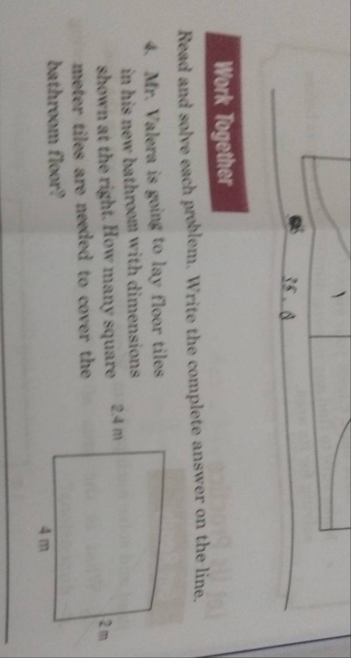 35 . 8 
Work Together 
Read and solve each problem. Write the complete answer on the line. 
4. Mr. Valera is going to lay floor tiles 
in his new bathroom with dimensions. 
shown at the right. How many square
meter tiles are needed to cover the . 
bathroom floor?