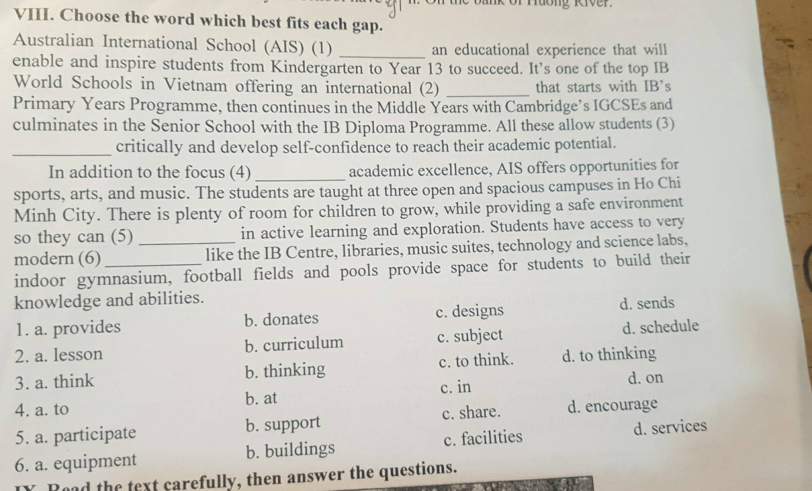 ür Huơng River.
VIII. Choose the word which best fits each gap.
Australian International School (AIS) (1)_
an educational experience that will
enable and inspire students from Kindergarten to Year 13 to succeed. It’s one of the top IB
World Schools in Vietnam offering an international (2) _that starts with IB's
Primary Years Programme, then continues in the Middle Years with Cambridge’s IGCSEs and
culminates in the Senior School with the IB Diploma Programme. All these allow students (3)
_critically and develop self-confidence to reach their academic potential.
In addition to the focus (4) _academic excellence, AIS offers opportunities for
sports, arts, and music. The students are taught at three open and spacious campuses in Ho Chi
Minh City. There is plenty of room for children to grow, while providing a safe environment
so they can (5) in active learning and exploration. Students have access to very
modern (6) _like the IB Centre, libraries, music suites, technology and science labs,
indoor gymnasium, football fields and pools provide space for students to build their
knowledge and abilities.
1. a. provides b. donates c. designs
d. sends
2. a. lesson b. curriculum c. subject d. schedule
3. a. think b. thinking c. to think. d. to thinking
c. in d. on
4. a. to b. at
c. share. d. encourage
5. a. participate b. support
c. facilities d. services
6. a. equipment b. buildings
had the text carefully, then answer the questions.