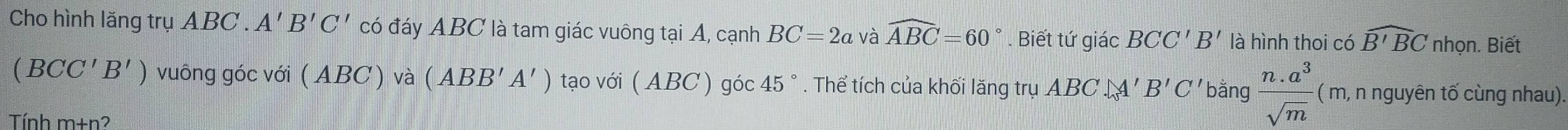 Cho hình lăng trụ ABC. A'B'C' có đáy ABC là tam giác vuông tại A, cạnh BC=2a và widehat ABC=60. Biết tứ giác BCC'B' là hình thoi có widehat B'BC nhọn. Biết
(BCC'B') vuông góc với ( ABC) và (ABB'A') tạo với ( ABC) góc 45°. Thể tích của khối lăng trụ ABC O= C bằng  (n.a^3)/sqrt(m)  ( m, n nguyên tố cùng nhau). 
Tính m+n?