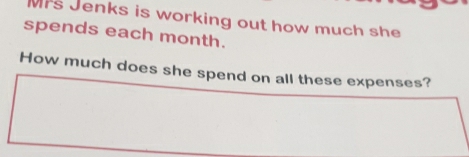 Mrs Jenks is working out how much she 
spends each month. 
How much does she spend on all these expenses?