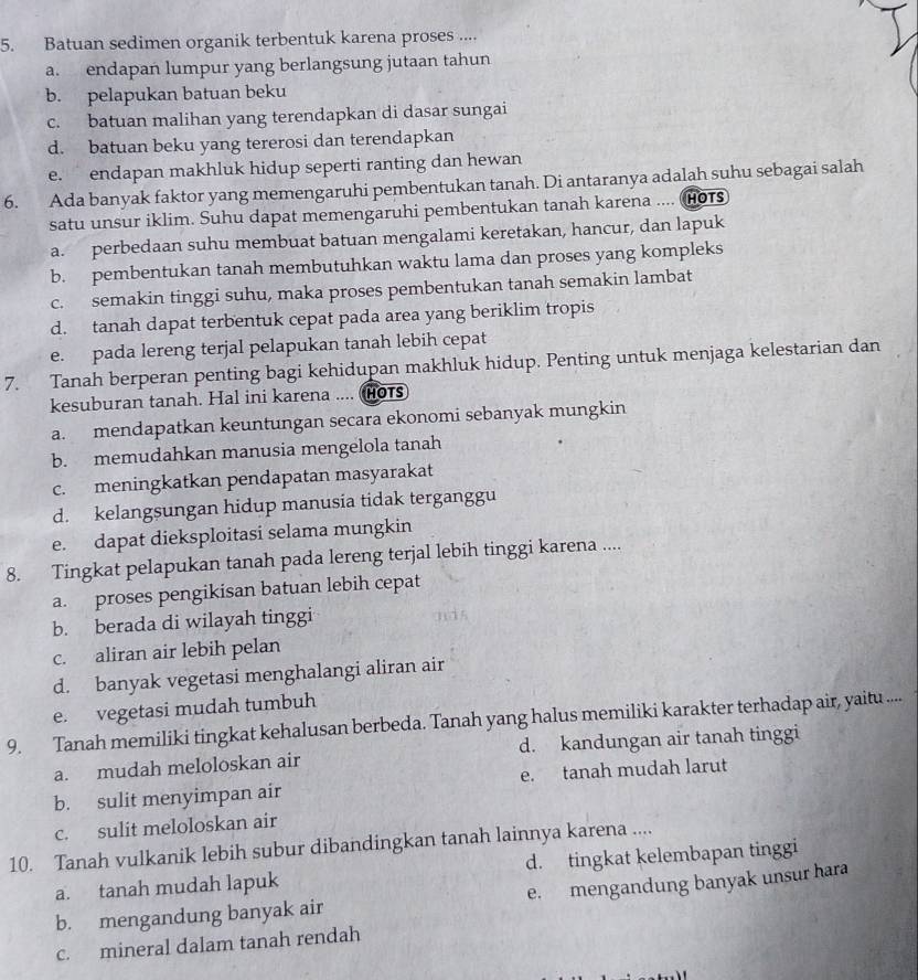 Batuan sedimen organik terbentuk karena proses ....
a. endapan lumpur yang berlangsung jutaan tahun
b. pelapukan batuan beku
c. batuan malihan yang terendapkan di dasar sungai
d. batuan beku yang tererosi dan terendapkan
e. endapan makhluk hidup seperti ranting dan hewan
6. Ada banyak faktor yang memengaruhi pembentukan tanah. Di antaranya adalah suhu sebagai salah
satu unsur iklim. Suhu dapat memengaruhi pembentukan tanah karena .... (Hots
a. perbedaan suhu membuat batuan mengalami keretakan, hancur, dan lapuk
b. pembentukan tanah membutuhkan waktu lama dan proses yang kompleks
c. semakin tinggi suhu, maka proses pembentukan tanah semakin lambat
d. tanah dapat terbentuk cepat pada area yang beriklim tropis
e. pada lereng terjal pelapukan tanah lebih cepat
7. Tanah berperan penting bagi kehidupan makhluk hidup. Penting untuk menjaga kelestarian dan
kesuburan tanah. Hal ini karena .... ( HOTS
a. mendapatkan keuntungan secara ekonomi sebanyak mungkin
b. memudahkan manusia mengelola tanah
c. meningkatkan pendapatan masyarakat
d. kelangsungan hidup manusia tidak terganggu
e. dapat dieksploitasi selama mungkin
8. Tingkat pelapukan tanah pada lereng terjal lebih tinggi karena ....
a. proses pengikisan batuan lebih cepat
b. berada di wilayah tinggi
a
c. aliran air lebih pelan
d. banyak vegetasi menghalangi aliran air
e. vegetasi mudah tumbuh
9. Tanah memiliki tingkat kehalusan berbeda. Tanah yang halus memiliki karakter terhadap air, yaitu ....
a. mudah meloloskan air d. kandungan air tanah tinggi
b. sulit menyimpan air e. tanah mudah larut
c. sulit meloloskan air
10. Tanah vulkanik lebih subur dibandingkan tanah lainnya karena ....
a. tanah mudah lapuk d. tingkat kelembapan tinggi
b. mengandung banyak air e. mengandung banyak unsur hara
c. mineral dalam tanah rendah