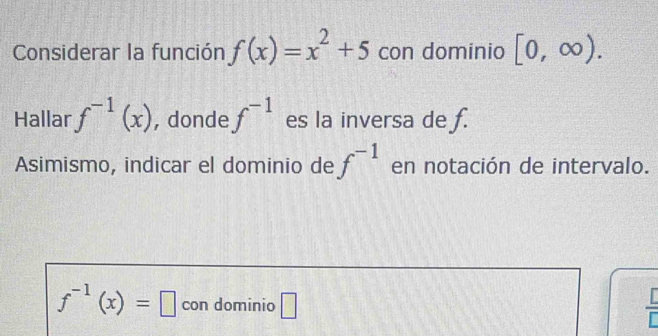 Considerar la función f(x)=x^2+5 con dominio [0,∈fty ). 
Hallar f^(-1)(x) , donde f^(-1) es la inversa de f. 
Asimismo, indicar el dominio de f^(-1) en notación de intervalo.
f^(-1)(x)=□ con dominio □