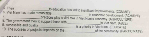 Their_ to education has led to significant improvements. (COMMIT) 
6. Viet Nam has made remarkable _in economic development. (ACHIEVE) 
7._ practices play a vital role in Viet Nam's economy. (AGRICULTURE) 
8. The government tries to support those with _in Viet Nam. (ABLE) 
9. Accessible and quality _is a priority in Viet Nam. (EDUCATE) 
10. The success of projects depends on the _of the community. (PARTICIPATE)