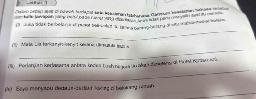 Latihan 1 
Dalam setiap ayat di bawah terdapat satu kesalahan tatabahasa. Gariskan kesalahan bahasa teet 
dan tulis jawapan yang betul pada ruang yang disediakan. Anda tidak periu menyalin ayat itu semula 
_ 
(i) Julia tidak berbelanja di pusat beli-belah itu kerana barang-barang di situ mahal-mahai belaka 
_ 
(ii) Mata Lia terkenyit-kenyit kerana dimasuki habuk. 
_ 
(iii) Perjanjian kerjasama antara kedua buah negara itu akan dimeterai di Hotel Kintamani. 
(iv) Saya menyapu dedaun-dedaun kering di belakang rumah.