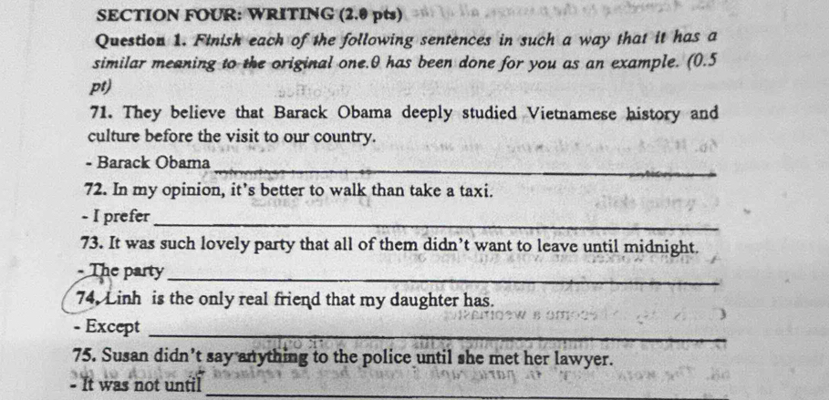 SECTION FOUR: WRITING (2.0 pts) 
Question 1. Finish each of the following sentences in such a way that it has a 
similar meaning to the original one. 0 has been done for you as an example. (0.5 
pt) 
71. They believe that Barack Obama deeply studied Vietnamese history and 
culture before the visit to our country. 
- Barack Obama 
_ 
72. In my opinion, it’s better to walk than take a taxi. 
- I prefer_ 
73. It was such lovely party that all of them didn’t want to leave until midnight. 
- The party_ 
74. Linh is the only real friend that my daughter has. 
- Except_ 
75. Susan didn’t say anything to the police until she met her lawyer. 
- It was not until_