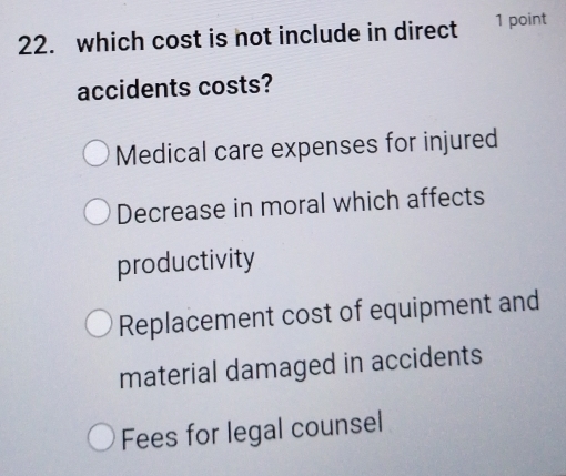 which cost is not include in direct 1 point
accidents costs?
Medical care expenses for injured
Decrease in moral which affects
productivity
Replacement cost of equipment and
material damaged in accidents
Fees for legal counsel